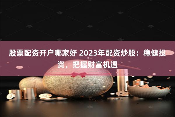 股票配资开户哪家好 2023年配资炒股：稳健投资，把握财富机遇