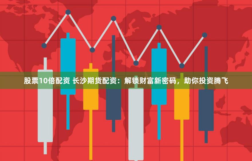 股票10倍配资 长沙期货配资：解锁财富新密码，助你投资腾飞