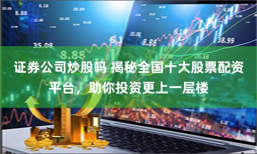 证券公司炒股吗 揭秘全国十大股票配资平台，助你投资更上一层楼