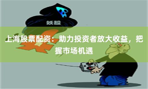 上海股票配资：助力投资者放大收益，把握市场机遇