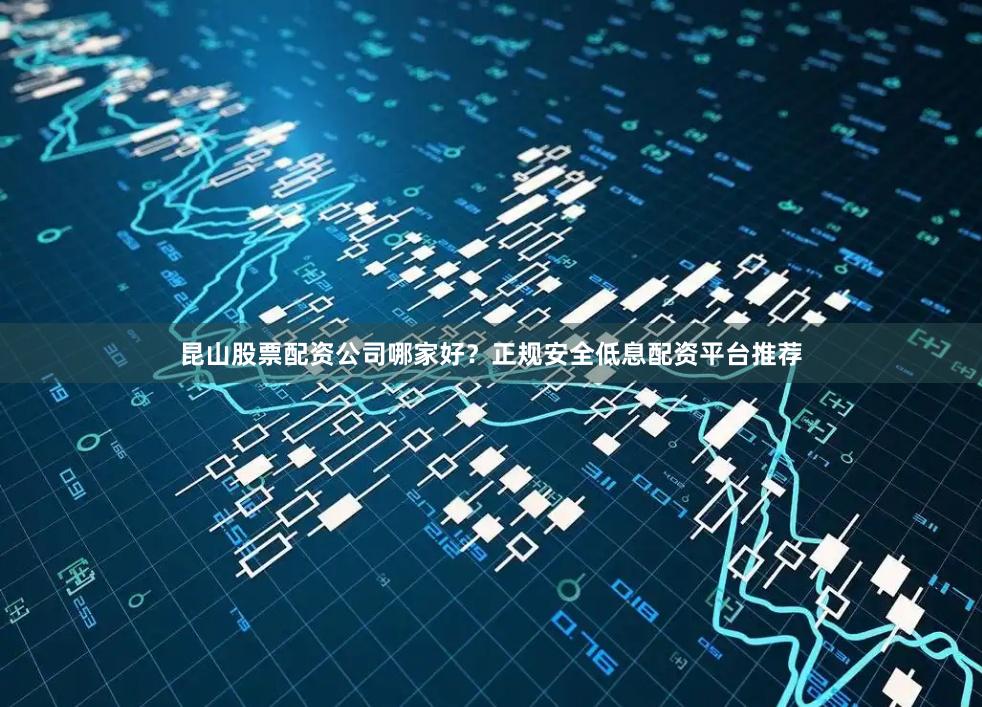 昆山股票配资公司哪家好？正规安全低息配资平台推荐