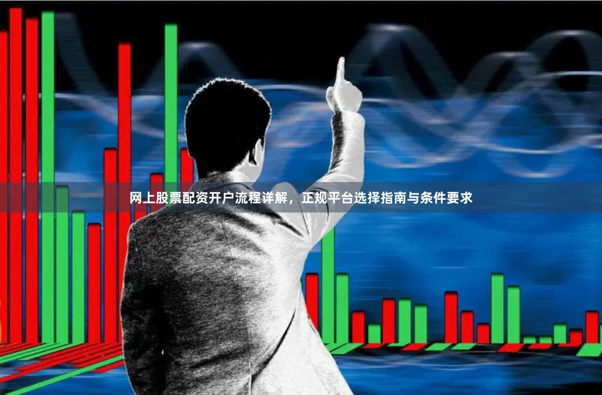 网上股票配资开户流程详解，正规平台选择指南与条件要求