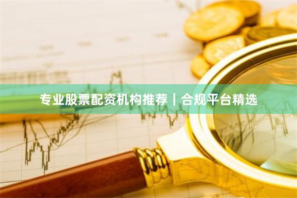 专业股票配资机构推荐｜合规平台精选