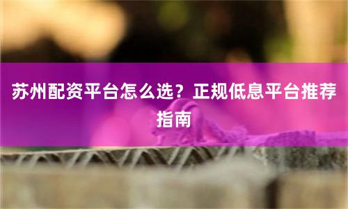 苏州配资平台怎么选？正规低息平台推荐指南